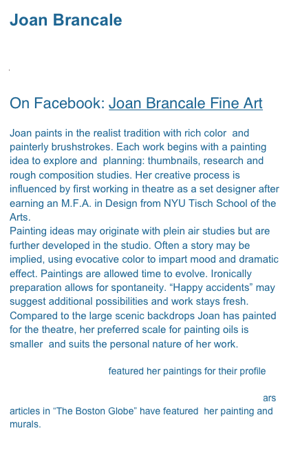 Joan Brancale

jbrancale@comcast.net 

On Facebook: Joan Brancale Fine Art

Joan paints in the realist tradition with rich color  and painterly brushstrokes. Each work begins with a painting idea to explore and  planning: thumbnails, research and rough composition studies. Her creative process is influenced by first working in theatre as a set designer after earning an M.F.A. in Design from NYU Tisch School of the Arts.
Painting ideas may originate with plein air studies but are further developed in the studio. Often a story may be  implied, using evocative color to impart mood and dramatic effect. Paintings are allowed time to evolve. Ironically preparation allows for spontaneity. “Happy accidents” may suggest additional possibilities and work stays fresh.
Compared to the large scenic backdrops Joan has painted for the theatre, her preferred scale for painting oils is smaller  and suits the personal nature of her work.

American Art Collector featured her paintings for their profile “Women Who Paint” July 2006.  She was included in Cape Cod Life Magazine, 2007 Summer Arts Edition. Over the years articles in “The Boston Globe” have featured  her painting and murals. 

 
