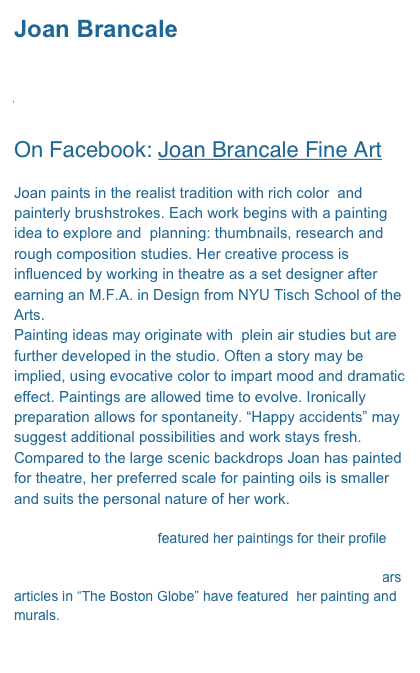 Joan Brancale

jbrancale@comcast.net 

On Facebook: Joan Brancale Fine Art

Joan paints in the realist tradition with rich color  and painterly brushstrokes. Each work begins with a painting idea to explore and  planning: thumbnails, research and rough composition studies. Her creative process is influenced by working in theatre as a set designer after earning an M.F.A. in Design from NYU Tisch School of the Arts.
Painting ideas may originate with  plein air studies but are further developed in the studio. Often a story may be  implied, using evocative color to impart mood and dramatic effect. Paintings are allowed time to evolve. Ironically preparation allows for spontaneity. “Happy accidents” may suggest additional possibilities and work stays fresh.
Compared to the large scenic backdrops Joan has painted for theatre, her preferred scale for painting oils is smaller  and suits the personal nature of her work.

American Art Collector featured her paintings for their profile “Women Who Paint” July 2006.  She was included in Cape Cod Life Magazine, 2007 Summer Arts Edition. Over the years articles in “The Boston Globe” have featured  her painting and murals. 

 